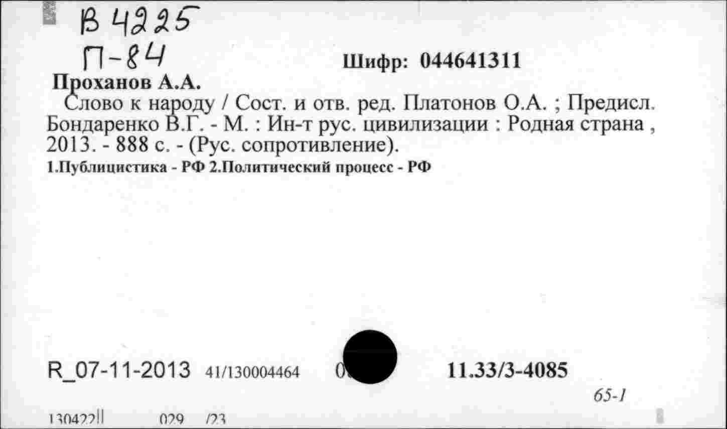 ﻿13
П-?^	Шифр: 044641311
Проханов А.А.
Слово к народу / Сост. и отв. ред. Платонов О.А. ; Предисл. Бондаренко В.Г. - М. : Ин-т рус. цивилизации : Родная страна , 2013. - 888 с. - (Рус. сопротивление).
Шублицистика - РФ 2.Политический процесс - РФ
И_07-11-2013 41/130004464

11.33/3-4085
65-1
13042211
029 /23